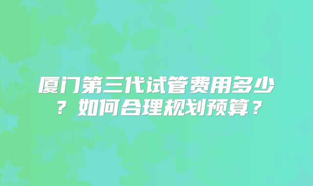 厦门第三代试管费用多少？如何合理规划预算？