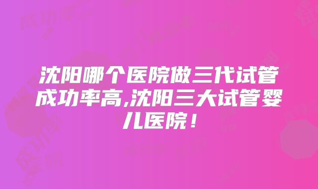 沈阳哪个医院做三代试管成功率高,沈阳三大试管婴儿医院！