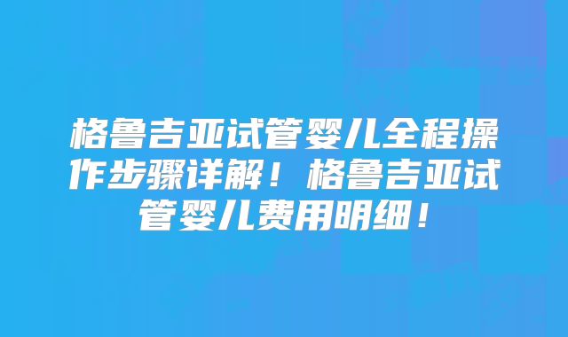 格鲁吉亚试管婴儿全程操作步骤详解！格鲁吉亚试管婴儿费用明细！
