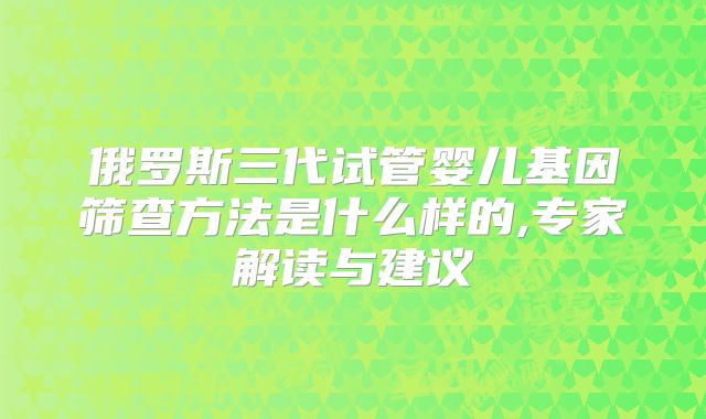 俄罗斯三代试管婴儿基因筛查方法是什么样的,专家解读与建议