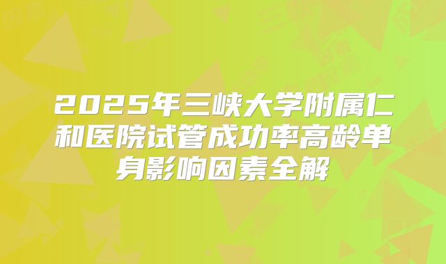 2025年三峡大学附属仁和医院试管成功率高龄单身影响因素全解