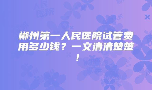 郴州第一人民医院试管费用多少钱?一文清清楚楚!