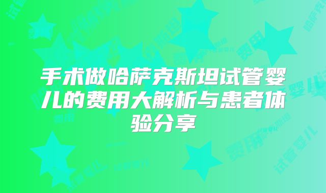 手术做哈萨克斯坦试管婴儿的费用大解析与患者体验分享