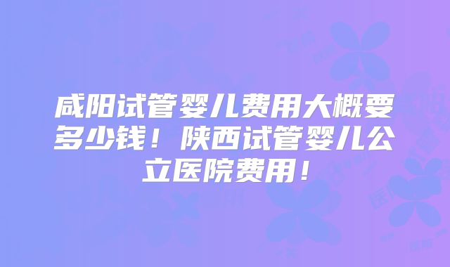 咸阳试管婴儿费用大概要多少钱！陕西试管婴儿公立医院费用！