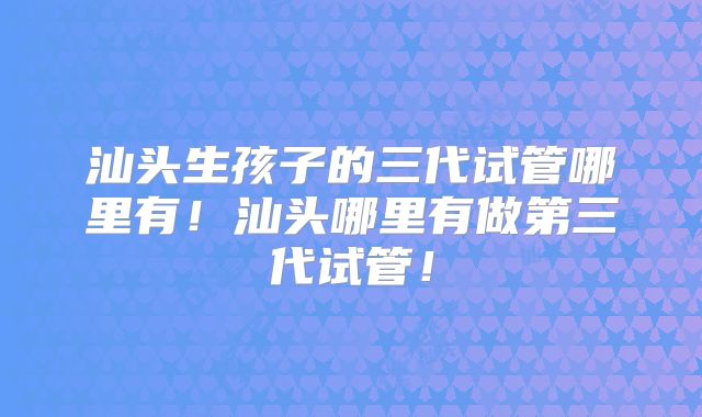 汕头生孩子的三代试管哪里有！汕头哪里有做第三代试管！
