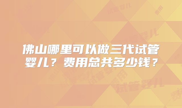 佛山哪里可以做三代试管婴儿？费用总共多少钱？