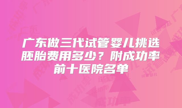 广东做三代试管婴儿挑选胚胎费用多少？附成功率前十医院名单