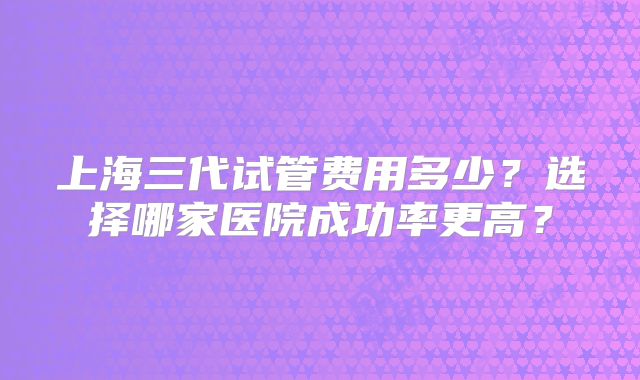 上海三代试管费用多少？选择哪家医院成功率更高？