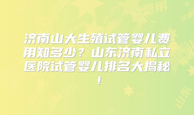 济南山大生殖试管婴儿费用知多少？山东济南私立医院试管婴儿排名大揭秘！
