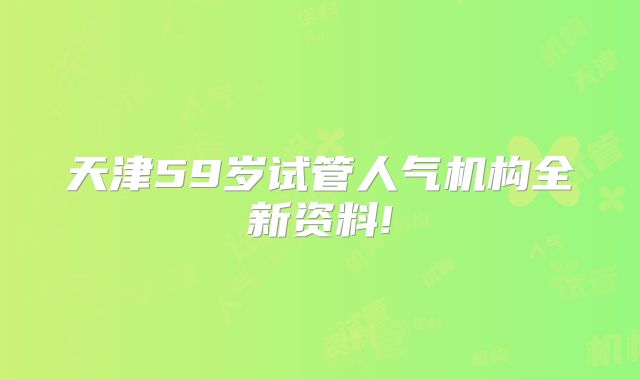 天津59岁试管人气机构全新资料!