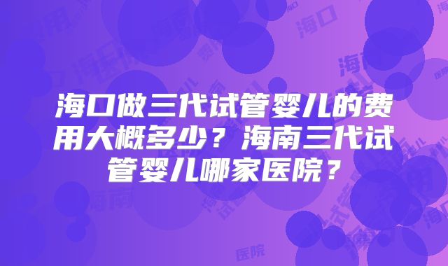 海口做三代试管婴儿的费用大概多少？海南三代试管婴儿哪家医院？