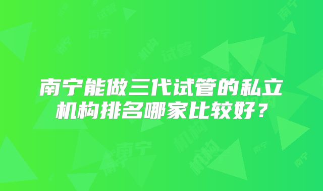 南宁能做三代试管的私立机构排名哪家比较好？