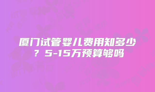 厦门试管婴儿费用知多少？5-15万预算够吗