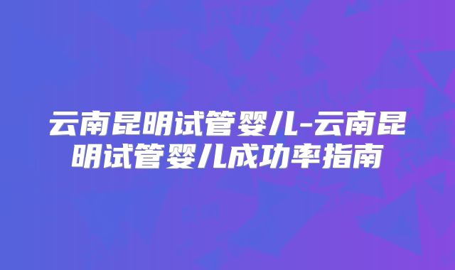 云南昆明试管婴儿-云南昆明试管婴儿成功率指南