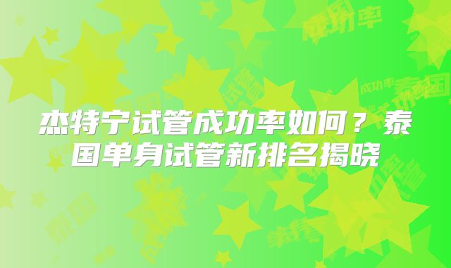 杰特宁试管成功率如何？泰国单身试管新排名揭晓