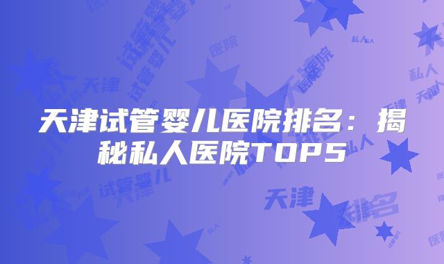 天津试管婴儿医院排名：揭秘私人医院TOP5