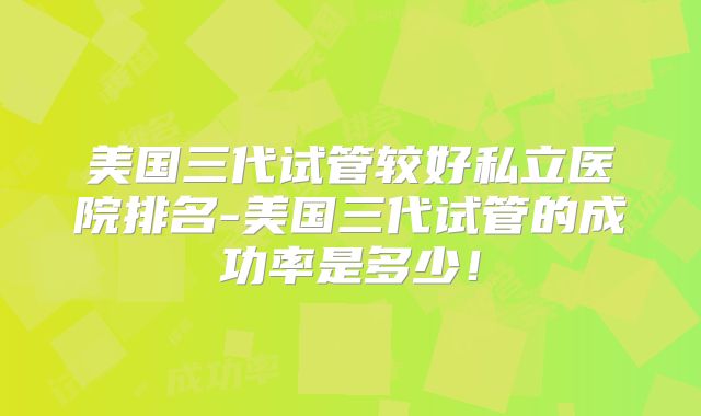 美国三代试管较好私立医院排名-美国三代试管的成功率是多少！