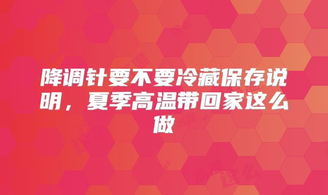 降调针要不要冷藏保存说明,夏季高温带回家这么做