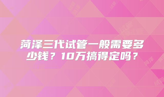 菏泽三代试管一般需要多少钱？10万搞得定吗？