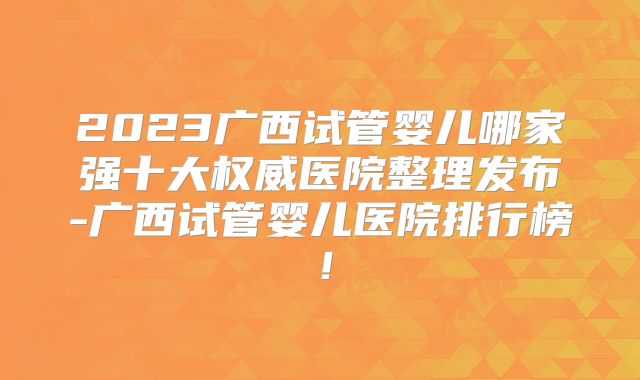 2023广西试管婴儿哪家强十大权威医院整理发布-广西试管婴儿医院排行榜！