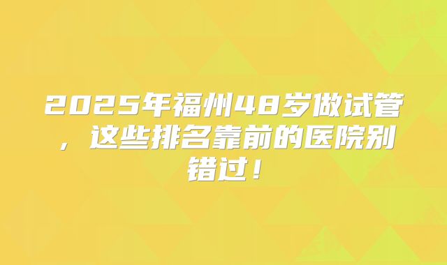 2025年福州48岁做试管，这些排名靠前的医院别错过！