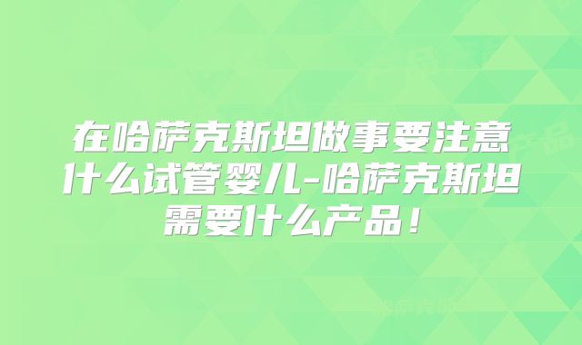 在哈萨克斯坦做事要注意什么试管婴儿-哈萨克斯坦需要什么产品！