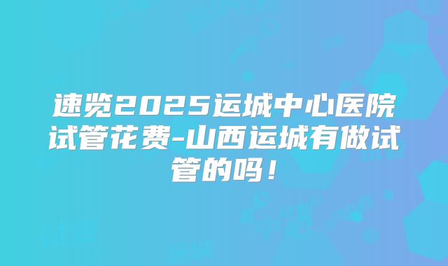 速览2025运城中心医院试管花费-山西运城有做试管的吗！