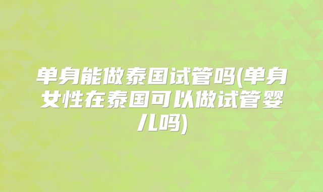 单身能做泰国试管吗(单身女性在泰国可以做试管婴儿吗)