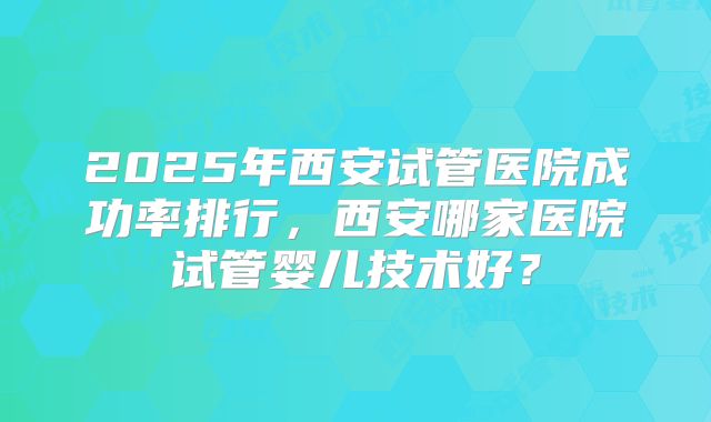 2025年西安试管医院成功率排行，西安哪家医院试管婴儿技术好？