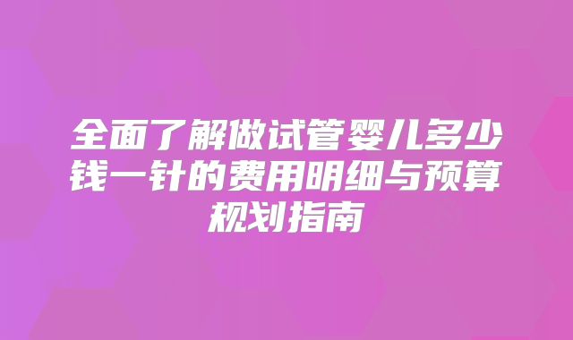 全面了解做试管婴儿多少钱一针的费用明细与预算规划指南