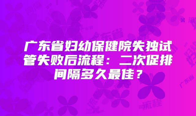 广东省妇幼保健院失独试管失败后流程：二次促排间隔多久最佳？