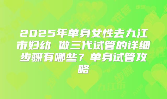 2025年单身女性去九江市妇幼 做三代试管的详细步骤有哪些?单身试管攻略