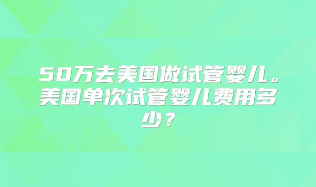 50万去美国做试管婴儿。美国单次试管婴儿费用多少?