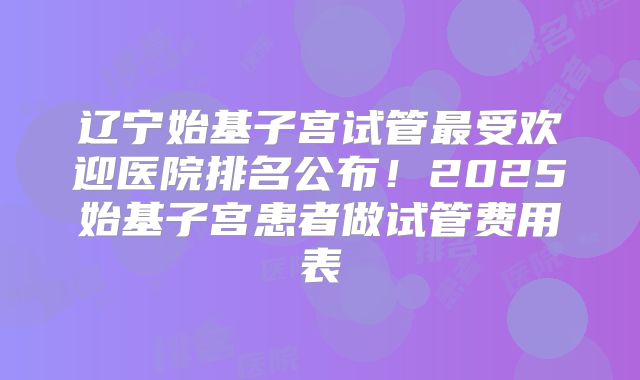 辽宁始基子宫试管最受欢迎医院排名公布！2025始基子宫患者做试管费用表