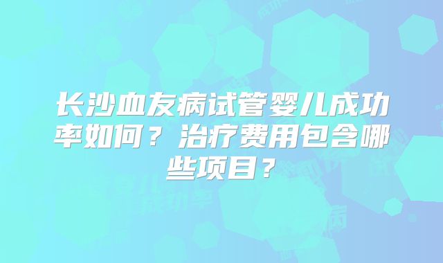 长沙血友病试管婴儿成功率如何？治疗费用包含哪些项目？