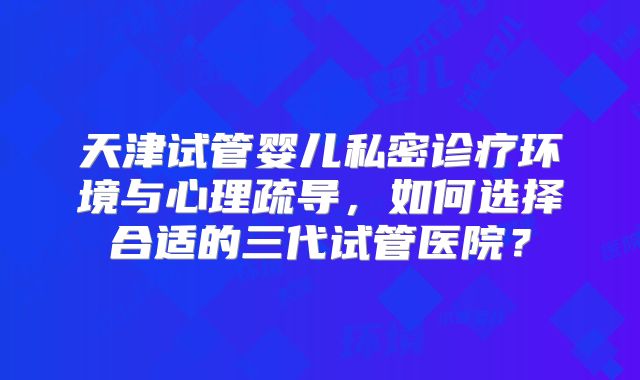 天津试管婴儿私密诊疗环境与心理疏导，如何选择合适的三代试管医院？