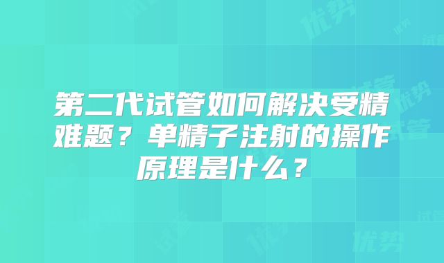 第二代试管如何解决受精难题？单精子注射的操作原理是什么？