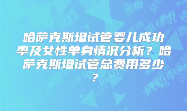 哈萨克斯坦试管婴儿成功率及女性单身情况分析？哈萨克斯坦试管总费用多少？