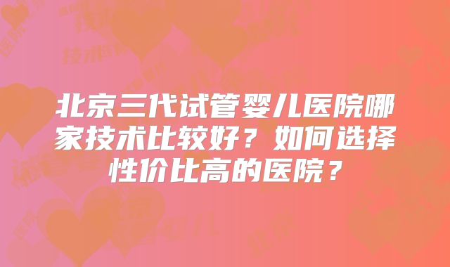 北京三代试管婴儿医院哪家技术比较好？如何选择性价比高的医院？