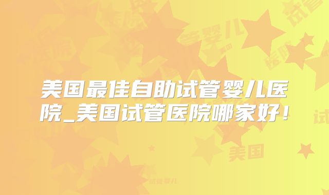 美国最佳自助试管婴儿医院_美国试管医院哪家好！
