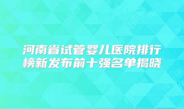 河南省试管婴儿医院排行榜新发布前十强名单揭晓