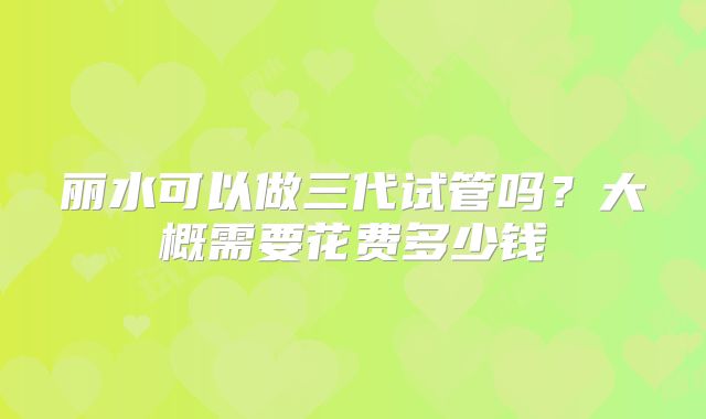 丽水可以做三代试管吗？大概需要花费多少钱