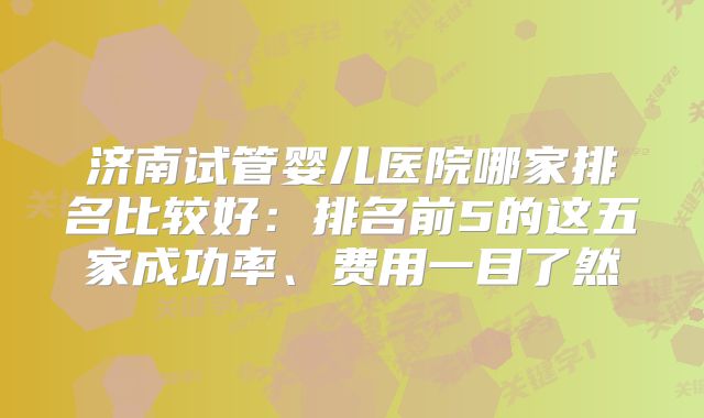 济南试管婴儿医院哪家排名比较好：排名前5的这五家成功率、费用一目了然