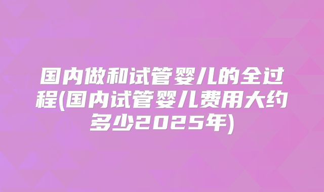 国内做和试管婴儿的全过程(国内试管婴儿费用大约多少2025年)