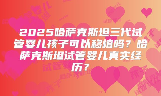 2025哈萨克斯坦三代试管婴儿孩子可以移植吗？哈萨克斯坦试管婴儿真实经历？