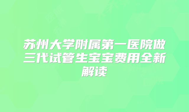 苏州大学附属第一医院做三代试管生宝宝费用全新解读