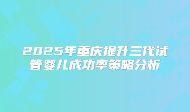 2025年重庆提升三代试管婴儿成功率策略分析