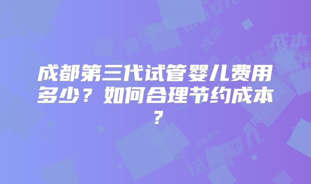 成都第三代试管婴儿费用多少？如何合理节约成本？