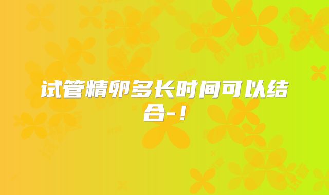 试管精卵多长时间可以结合-！