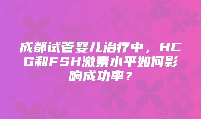 成都试管婴儿治疗中，HCG和FSH激素水平如何影响成功率？